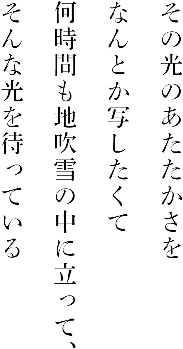 その光のあたたかさをなんとか写したくて何時間も地吹雪の中に立って、そんな光を待っている